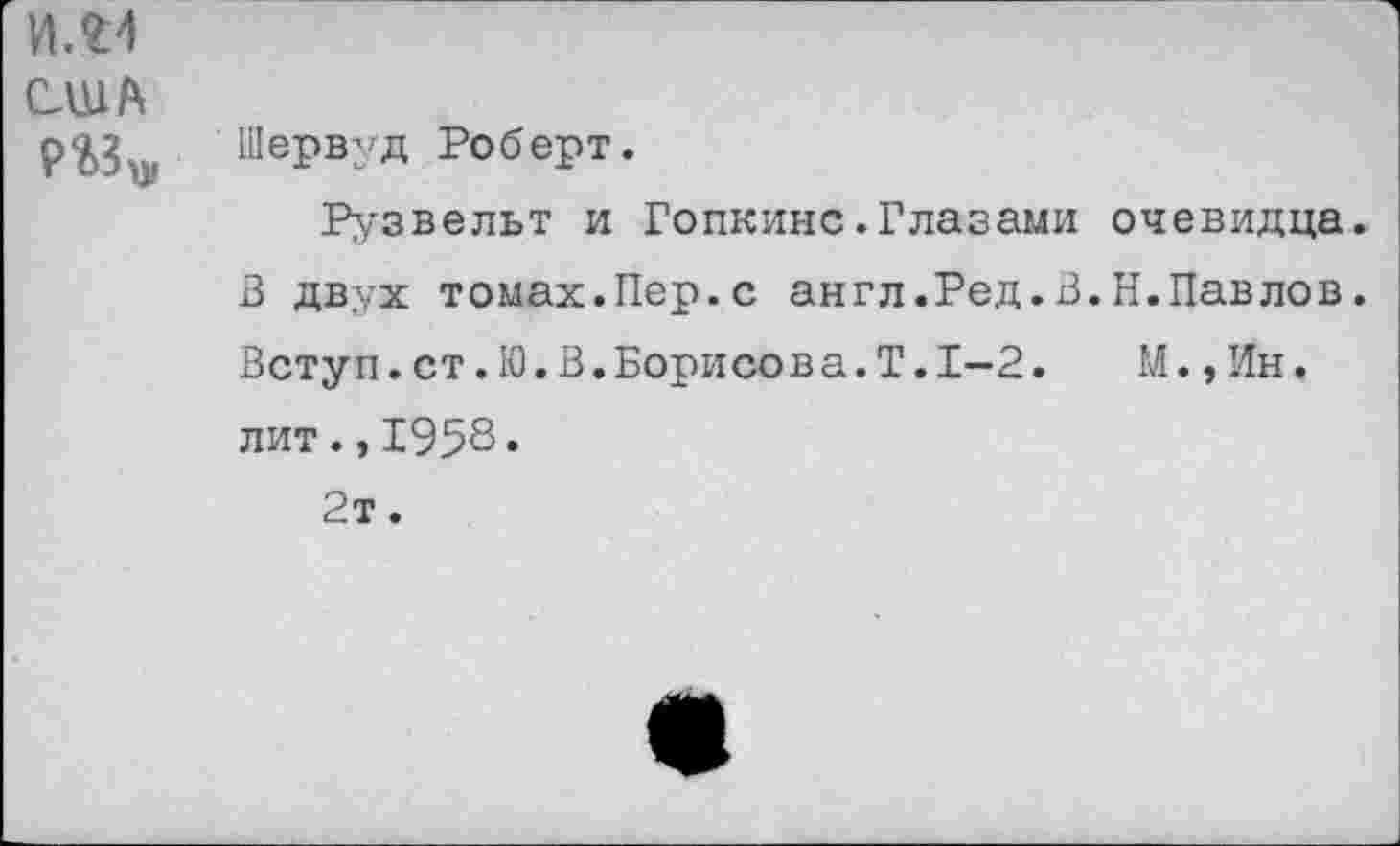 ﻿И. £4
США
Шервуд Роберт.
Рузвельт и Гопкинс.Глазами очевидца» В двух томах.Пер.с англ.Ред.В.Н.Павлов. Вету п. ст. 10. В. Борисова. Т. 1-2.	М., Ин.
лит.,1958» 2т.